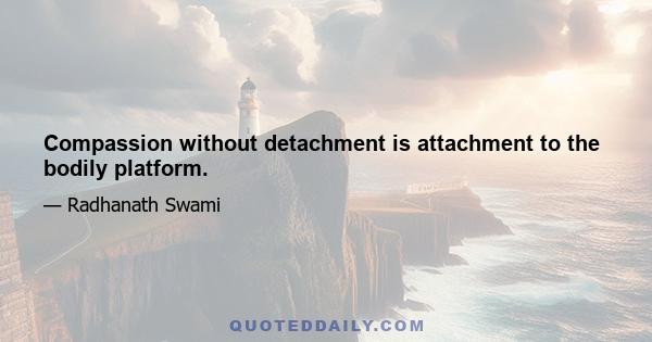 Compassion without detachment is attachment to the bodily platform.