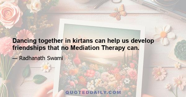 Dancing together in kirtans can help us develop friendships that no Mediation Therapy can.