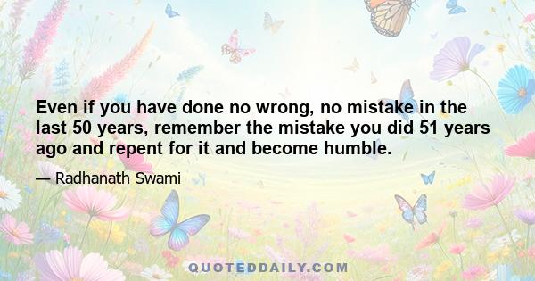 Even if you have done no wrong, no mistake in the last 50 years, remember the mistake you did 51 years ago and repent for it and become humble.