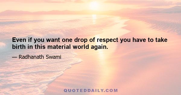 Even if you want one drop of respect you have to take birth in this material world again.