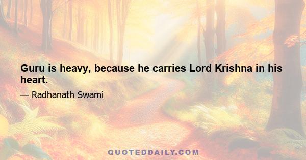 Guru is heavy, because he carries Lord Krishna in his heart.