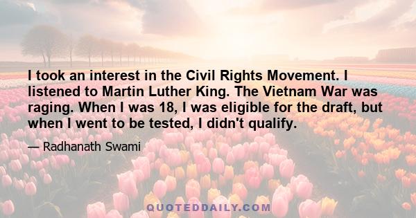 I took an interest in the Civil Rights Movement. I listened to Martin Luther King. The Vietnam War was raging. When I was 18, I was eligible for the draft, but when I went to be tested, I didn't qualify.