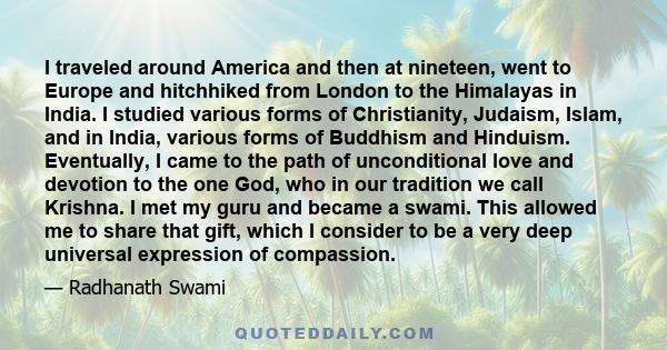 I traveled around America and then at nineteen, went to Europe and hitchhiked from London to the Himalayas in India. I studied various forms of Christianity, Judaism, Islam, and in India, various forms of Buddhism and