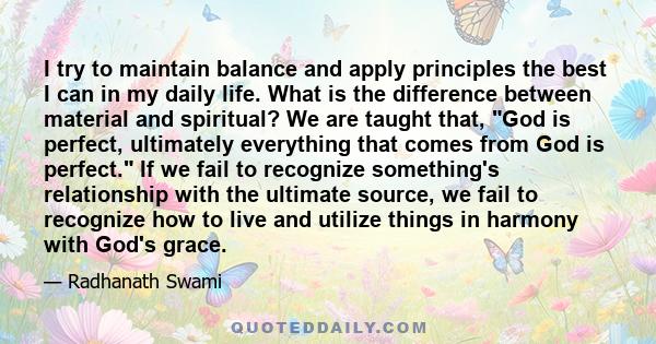 I try to maintain balance and apply principles the best I can in my daily life. What is the difference between material and spiritual? We are taught that, God is perfect, ultimately everything that comes from God is