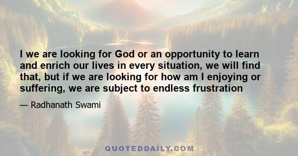 I we are looking for God or an opportunity to learn and enrich our lives in every situation, we will find that, but if we are looking for how am I enjoying or suffering, we are subject to endless frustration