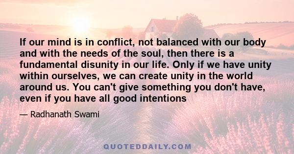 If our mind is in conflict, not balanced with our body and with the needs of the soul, then there is a fundamental disunity in our life. Only if we have unity within ourselves, we can create unity in the world around