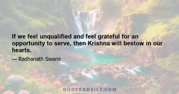 If we feel unqualified and feel grateful for an opportunity to serve, then Krishna will bestow in our hearts.