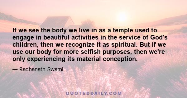 If we see the body we live in as a temple used to engage in beautiful activities in the service of God's children, then we recognize it as spiritual. But if we use our body for more selfish purposes, then we're only