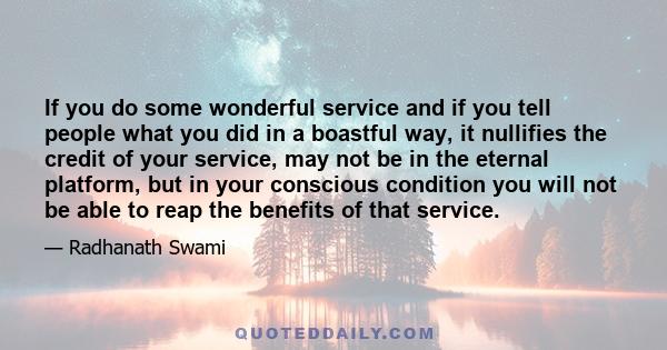 If you do some wonderful service and if you tell people what you did in a boastful way, it nullifies the credit of your service, may not be in the eternal platform, but in your conscious condition you will not be able