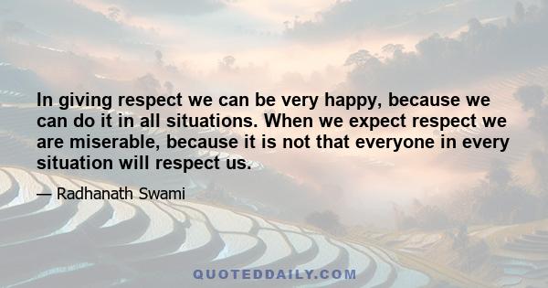 In giving respect we can be very happy, because we can do it in all situations. When we expect respect we are miserable, because it is not that everyone in every situation will respect us.