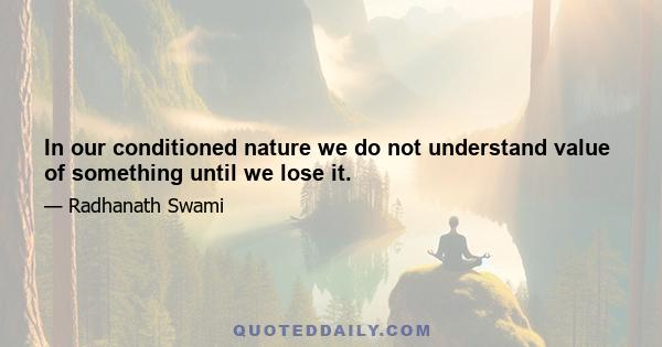 In our conditioned nature we do not understand value of something until we lose it.