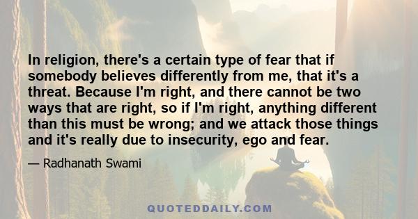 In religion, there's a certain type of fear that if somebody believes differently from me, that it's a threat. Because I'm right, and there cannot be two ways that are right, so if I'm right, anything different than