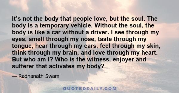 It’s not the body that people love, but the soul. The body is a temporary vehicle. Without the soul, the body is like a car without a driver. I see through my eyes, smell through my nose, taste through my tongue, hear