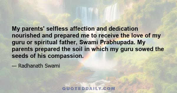 My parents' selfless affection and dedication nourished and prepared me to receive the love of my guru or spiritual father, Swami Prabhupada. My parents prepared the soil in which my guru sowed the seeds of his