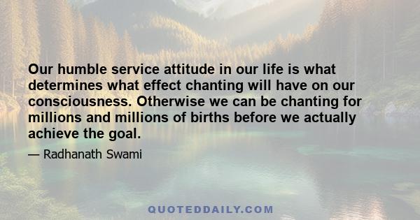 Our humble service attitude in our life is what determines what effect chanting will have on our consciousness. Otherwise we can be chanting for millions and millions of births before we actually achieve the goal.