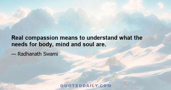 Real compassion means to understand what the needs for body, mind and soul are.