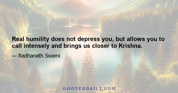 Real humility does not depress you, but allows you to call intensely and brings us closer to Krishna.