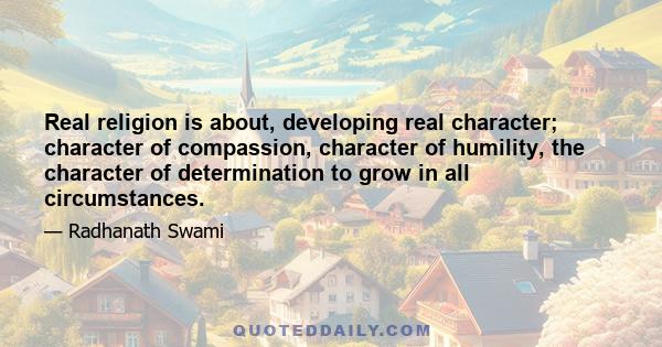 Real religion is about, developing real character; character of compassion, character of humility, the character of determination to grow in all circumstances.