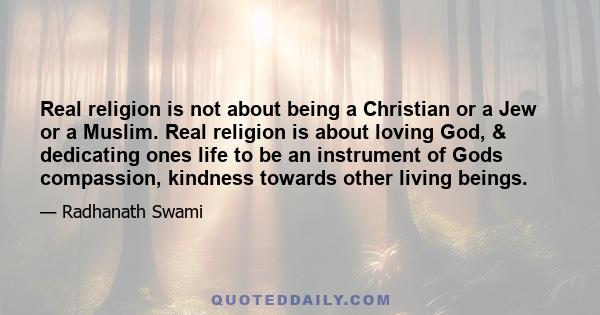 Real religion is not about being a Christian or a Jew or a Muslim. Real religion is about loving God, & dedicating ones life to be an instrument of Gods compassion, kindness towards other living beings.