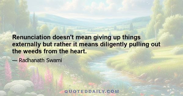 Renunciation doesn't mean giving up things externally but rather it means diligently pulling out the weeds from the heart.