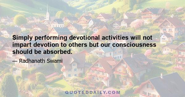 Simply performing devotional activities will not impart devotion to others but our consciousness should be absorbed.