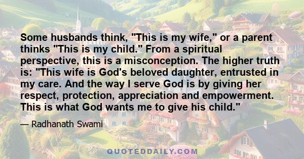 Some husbands think, This is my wife, or a parent thinks This is my child. From a spiritual perspective, this is a misconception. The higher truth is: This wife is God's beloved daughter, entrusted in my care. And the