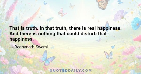 That is truth. In that truth, there is real happiness. And there is nothing that could disturb that happiness.