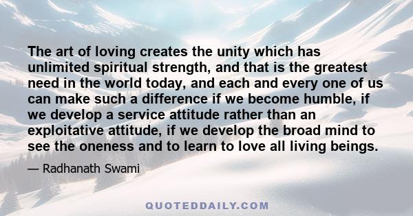 The art of loving creates the unity which has unlimited spiritual strength, and that is the greatest need in the world today, and each and every one of us can make such a difference if we become humble, if we develop a