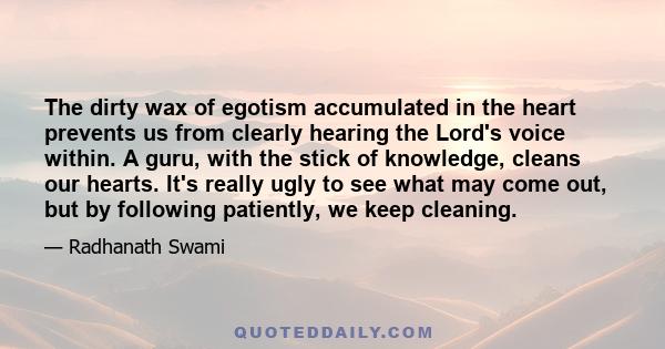 The dirty wax of egotism accumulated in the heart prevents us from clearly hearing the Lord's voice within. A guru, with the stick of knowledge, cleans our hearts. It's really ugly to see what may come out, but by