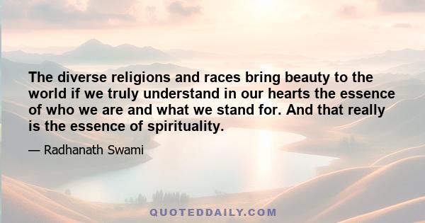 The diverse religions and races bring beauty to the world if we truly understand in our hearts the essence of who we are and what we stand for. And that really is the essence of spirituality.