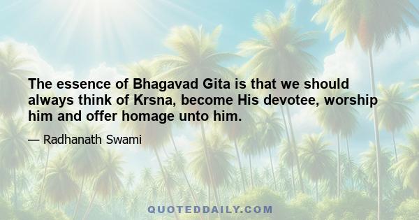 The essence of Bhagavad Gita is that we should always think of Krsna, become His devotee, worship him and offer homage unto him.