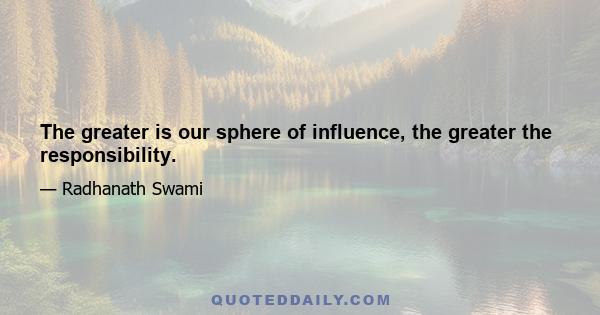 The greater is our sphere of influence, the greater the responsibility.