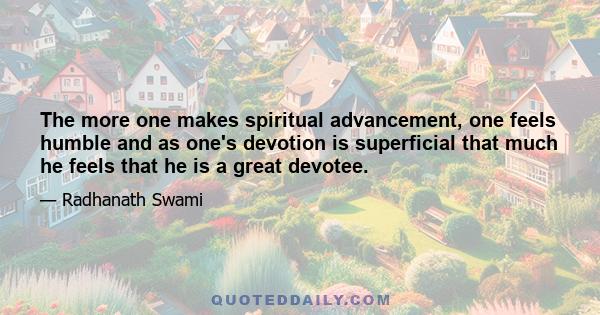 The more one makes spiritual advancement, one feels humble and as one's devotion is superficial that much he feels that he is a great devotee.