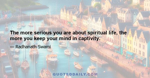 The more serious you are about spiritual life, the more you keep your mind in captivity.