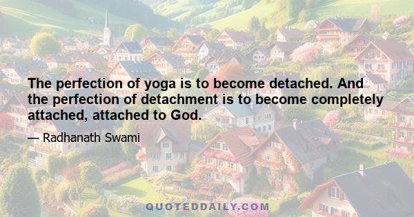 The perfection of yoga is to become detached. And the perfection of detachment is to become completely attached, attached to God.