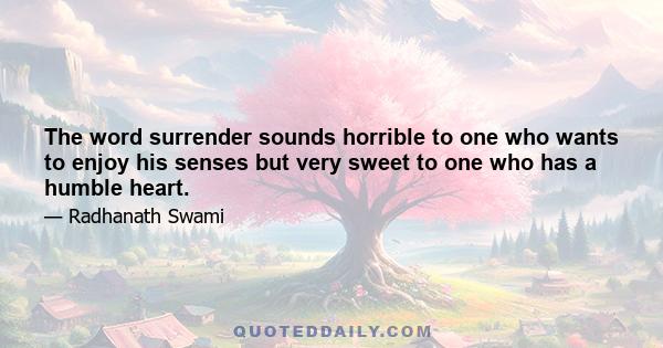 The word surrender sounds horrible to one who wants to enjoy his senses but very sweet to one who has a humble heart.