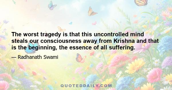 The worst tragedy is that this uncontrolled mind steals our consciousness away from Krishna and that is the beginning, the essence of all suffering.