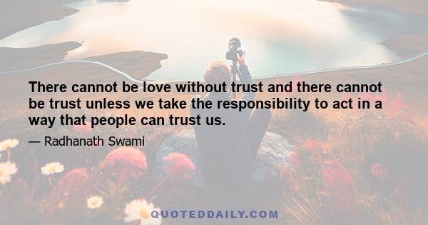 There cannot be love without trust and there cannot be trust unless we take the responsibility to act in a way that people can trust us.