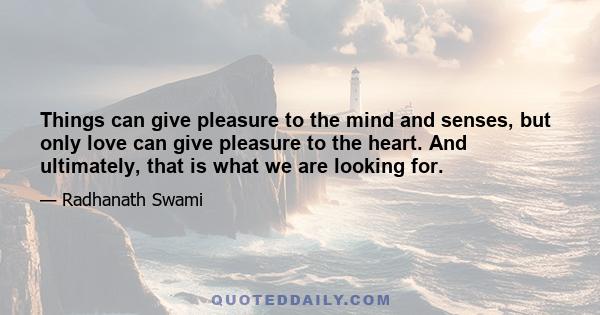 Things can give pleasure to the mind and senses, but only love can give pleasure to the heart. And ultimately, that is what we are looking for.