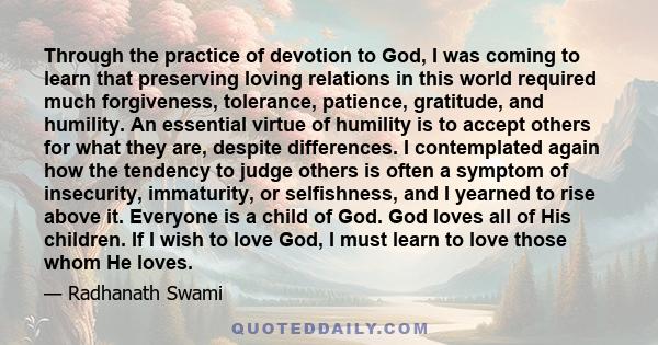 Through the practice of devotion to God, I was coming to learn that preserving loving relations in this world required much forgiveness, tolerance, patience, gratitude, and humility. An essential virtue of humility is