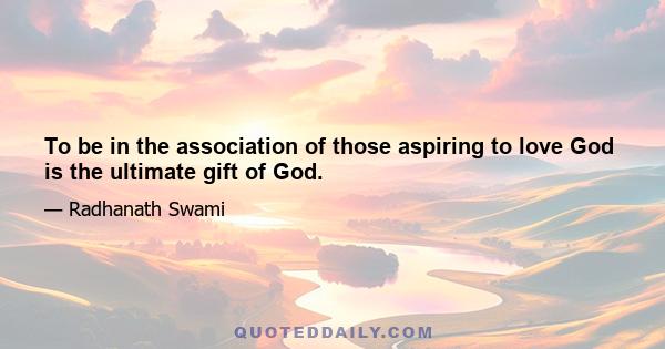 To be in the association of those aspiring to love God is the ultimate gift of God.