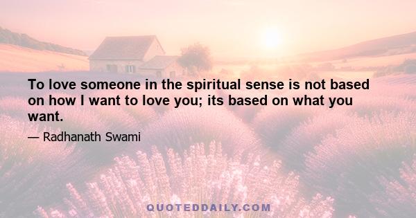 To love someone in the spiritual sense is not based on how I want to love you; its based on what you want.