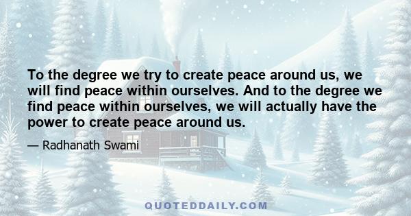 To the degree we try to create peace around us, we will find peace within ourselves. And to the degree we find peace within ourselves, we will actually have the power to create peace around us.