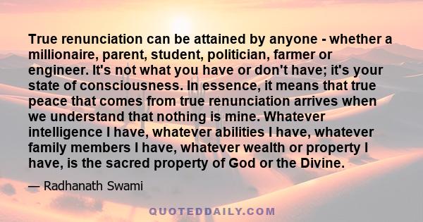 True renunciation can be attained by anyone - whether a millionaire, parent, student, politician, farmer or engineer. It's not what you have or don't have; it's your state of consciousness. In essence, it means that