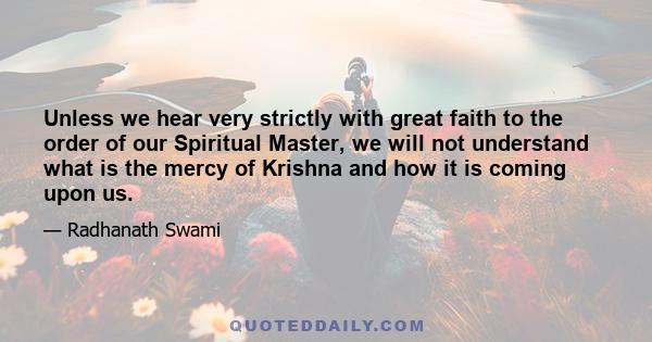 Unless we hear very strictly with great faith to the order of our Spiritual Master, we will not understand what is the mercy of Krishna and how it is coming upon us.