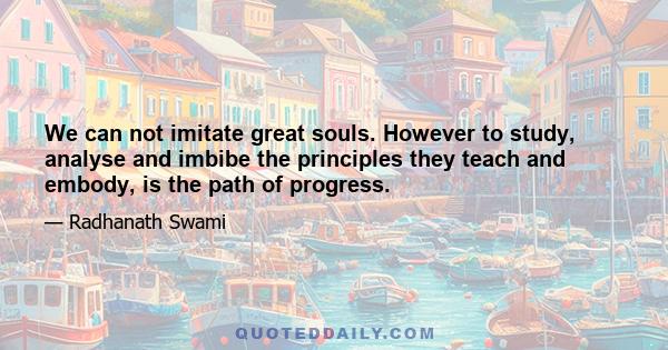 We can not imitate great souls. However to study, analyse and imbibe the principles they teach and embody, is the path of progress.