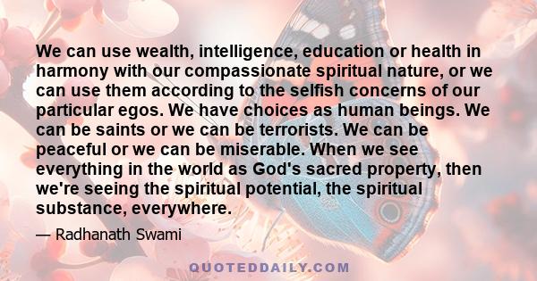 We can use wealth, intelligence, education or health in harmony with our compassionate spiritual nature, or we can use them according to the selfish concerns of our particular egos. We have choices as human beings. We