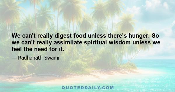 We can't really digest food unless there's hunger. So we can't really assimilate spiritual wisdom unless we feel the need for it.