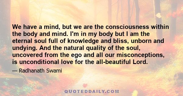 We have a mind, but we are the consciousness within the body and mind. I'm in my body but I am the eternal soul full of knowledge and bliss, unborn and undying. And the natural quality of the soul, uncovered from the