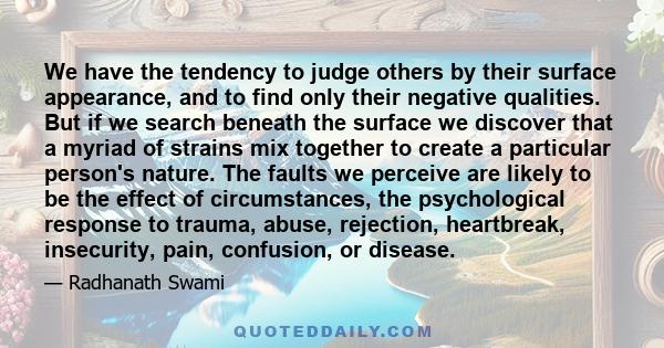 We have the tendency to judge others by their surface appearance, and to find only their negative qualities. But if we search beneath the surface we discover that a myriad of strains mix together to create a particular